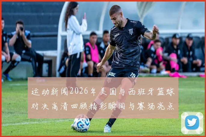 运动新闻2026年美国与西班牙篮球对决高清回顾精彩瞬间与赛场亮点解析
