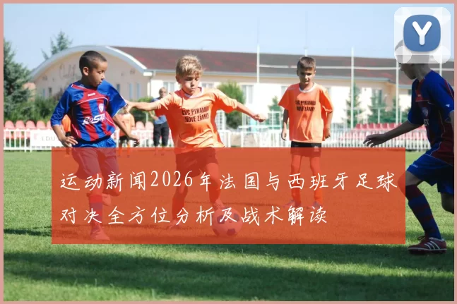 运动新闻2026年法国与西班牙足球对决全方位分析及战术解读