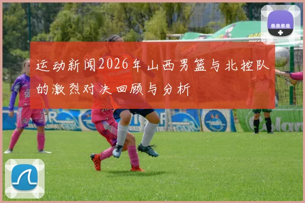 运动新闻2026年山西男篮与北控队的激烈对决回顾与分析