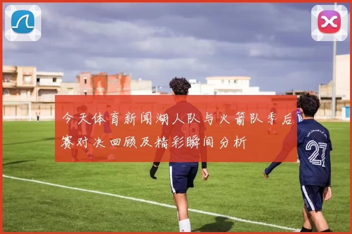 今天体育新闻湖人队与火箭队季后赛对决回顾及精彩瞬间分析