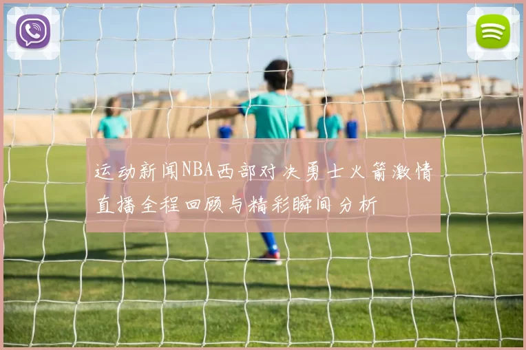 运动新闻NBA西部对决勇士火箭激情直播全程回顾与精彩瞬间分析