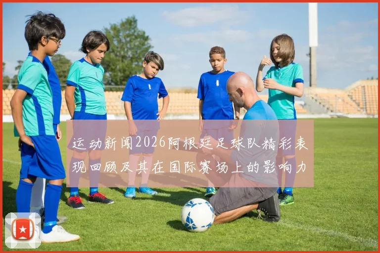 运动新闻2026阿根廷足球队精彩表现回顾及其在国际赛场上的影响力分析