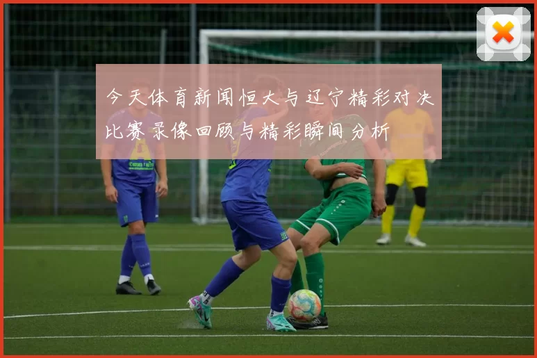 今天体育新闻恒大与辽宁精彩对决比赛录像回顾与精彩瞬间分析