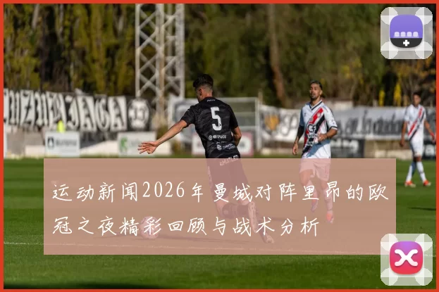 运动新闻2026年曼城对阵里昂的欧冠之夜精彩回顾与战术分析