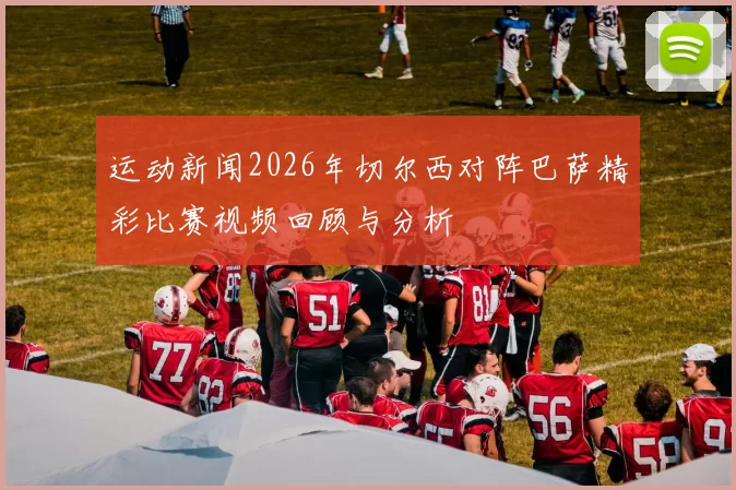 运动新闻2026年切尔西对阵巴萨精彩比赛视频回顾与分析